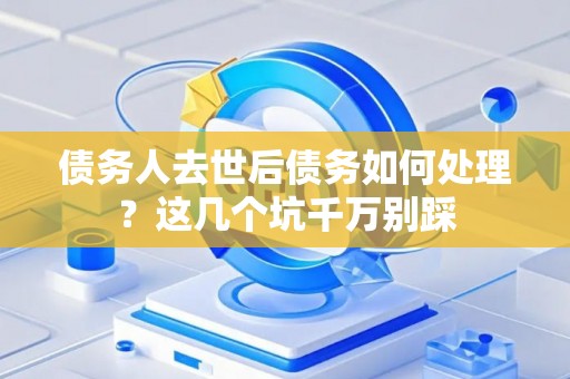 债务人去世后债务如何处理？这几个坑千万别踩